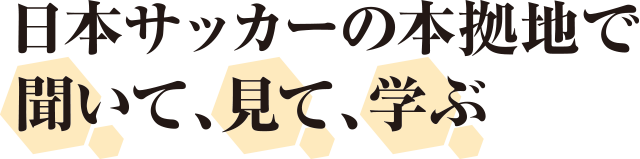日本サッカーの本拠地で聞いて、見て、学ぶ