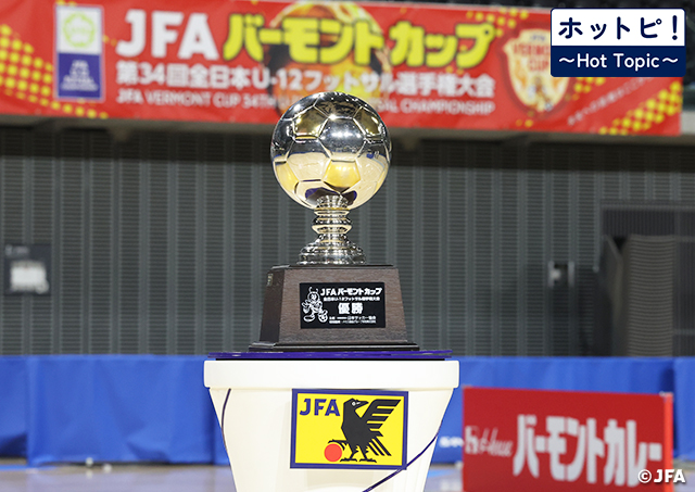 【ホットピ！～HotTopic～】U-12年代の熱い戦い～JFA バーモントカップ 第35回全日本U-12フットサル選手権大会