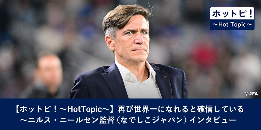 【ホットピ！～HotTopic～】再び世界一になれると確信している～ニルス・ニールセン監督（なでしこジャパン）インタビュー